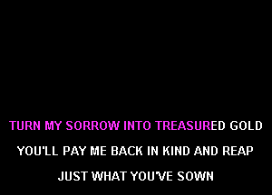 TURN MY SORROW INTO TREASURED GOLD
YOU'LL PAY ME BACK IN KIND AND REAP
JUST WHAT YOU'VE SOWN
