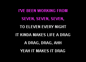 I'VE BEEN WORKING FROM
SEVEN, SEVEN, SEVEN.
T0 ELEVEN EVERY NIGHT
IT KINDA MAKES LIFE A DRAG
A DRAG, DRAG, AHH

YEAH IT MAKES IT DRAG l