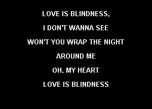 LOVE IS BLINDNESS,

I DON'T WANNA SEE
WON'T YOU WRAP THE NIGHT
AROUND ME
OH, MY HEART
LOVE IS BLINDNESS