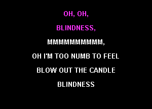 0H, 0H,
BLINDNESS.

M M M M M M M M M M .

0H I'M T00 NUMB T0 FEEL
BLOW OUT THE CANDLE
BLIHDNESS