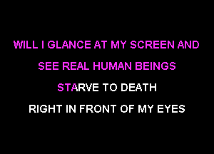 WILL I GLANCE AT MY SCREEN AND
SEE REAL HUMAN BEINGS
STARVE TO DEATH
RIGHT IN FRONT OF MY EYES