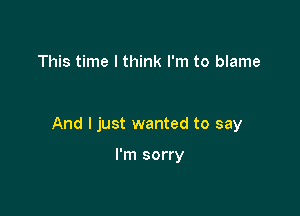 This time I think I'm to blame

And I just wanted to say

I'm sorry