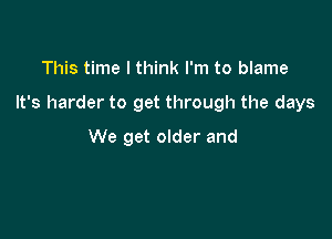 This time I think I'm to blame

It's harder to get through the days

We get older and