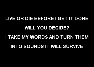 LIVE OR DIE BEFORE I GET IT DONE
WILL YOU DECIDE?
I TAKE MY WORDS AND TURN THEM
INTO SOUNDS IT WILL SURVIVE