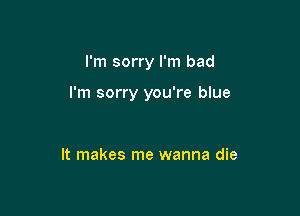 I'm sorry I'm bad

I'm sorry you're blue

It makes me wanna die