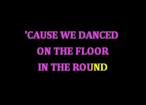 'CAIISE WE DANCED
ON THE FLOOR
IN THE ROUND

g