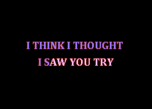 I THINK! THOUGHT

I SAW YOU TRY