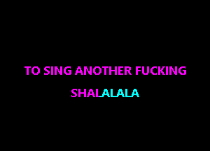 TO SING ANOTHER FUCKING

SHALALALA