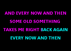 AND EVERY NOW AND THEN
SOME OLD SOMETHING
TAKES ME RIGHT BACK AGAIN
EVERY NOW AND THEN