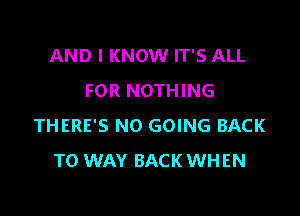 AND I KNOW IT'S ALL
FOR NOTHING

THERE'S NO GOING BACK
TO WAY BACK WHEN