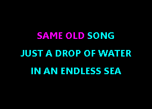 SAME OLD SONG
JUSTA DROP OF WATER

IN AN ENDLESS SEA
