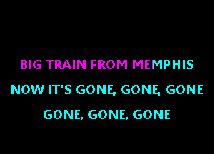 BIG TRAIN FROM MEMPHIS

NOW IT'S GONE, GONE, GONE
GONE. GONE, GONE