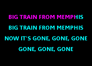 BIG TRAIN FROM MEMPHIS
BIG TRAIN FROM MEMPHIS
NOW IT'S GONE. GONE. GONE
GONE. GONE. GONE