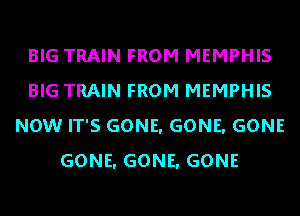 BIG TRAIN FROM MEMPHIS
BIG TRAIN FROM MEMPHIS
NOW IT'S GONE. GONE. GONE
GONE. GONE. GONE