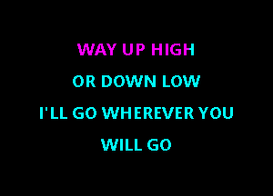 WAY UP HIGH
OR DOWN LOW

I'LL GO WHEREVER YOU
WILL GO