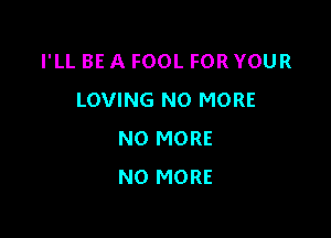 I'LL BE A FOOL FOR YOUR
LOVING NO MORE

NO MORE
NO MORE