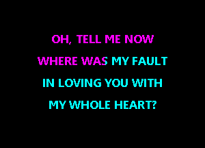 OH, TELL ME NOW
WHERE WAS MY FAULT

IN LOVING YOU WITH
MY WHOLE HEART?