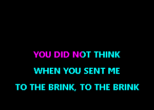 YOU DID NOT THINK

WHEN YOU SENT ME
TO THE BRINK, TO THE BRINK