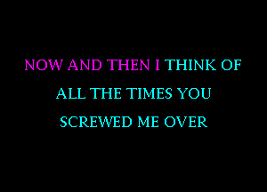 NOW AND THEN I THINK OF
ALL THE TIMES YOU
SCREXIVED ME OVER