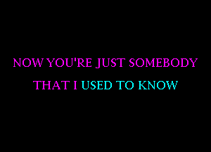 NOW YOU'RE JUST SOMEBODY
THAT I USED TO KNOW