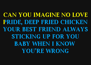 CAN YOU IMAGINE N0 LOVE
PRIDE, DEEP FRIED CHICKEN
YOUR BEST FRIEND ALWAYS
STICKING UP FOR YOU
BABY WHEN I KNOW?
YOU'RE WRONG