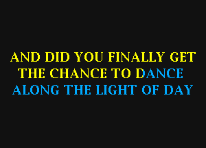 AND DID YOU FINALLY GET
THE CHANCE TO DANCE
ALONG THE LIGHT 0F DAY