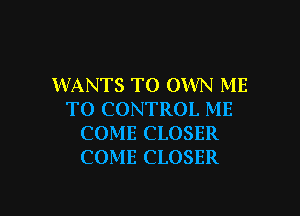 WANTS TO OWN ME

TO CONTROL ME
COME CLOSER
COME CLOSER