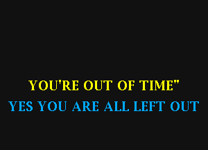 YOU'RE OUT OF TIME
YES YOU ARE ALL LEFT OUT