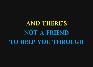 AND THERE'S
NOT A FRIEND
TO HELP YOU THROUGH