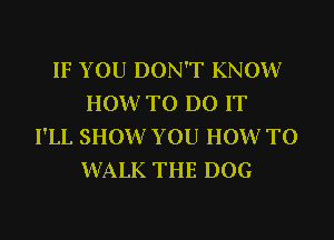 IF YOU DON'T KNOW
HOW TO DO IT

I'LL SHOW YOU HOWTO
WALK THE DOG