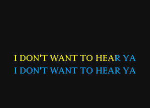 I DON'T WANT TO HEAR YA
I DON'T WANT TO HEAR YA