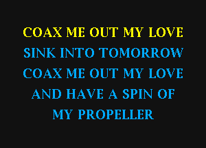 COAX ME OUT MY LOV E
SINK INTO TOMORROW?
COAX ME OUT MY LOV E
AND HAVE A SPIN OF
MY PROPELLER