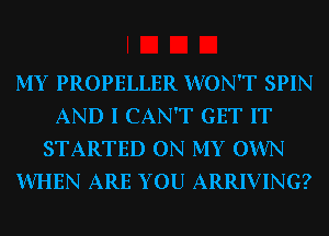 MY PROPELLER WON'T SPIN
AND I CAN'T GET IT
STARTED ON MY OWN
WHEN ARE YOU ARRIVING?