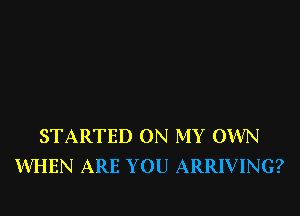 STARTED ON MY OWN
WHEN ARE YOU ARRIVING?
