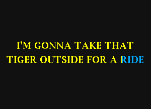 I'M GONNA TAKE THAT
TIGER OUTSIDE FOR A RIDE