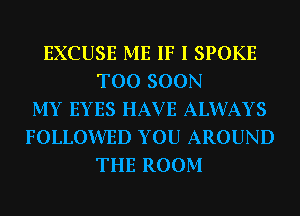 EXCUSE ME IF I SPOKE
TOO SOON
MY EYES HAV E ALWAYS
FOLLOWED YOU AROUND
THE ROOM