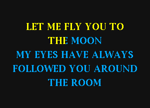 LET ME FLY YOU TO
THE MOON
MY EYES HAV E ALWAYS
FOLLOWED YOU AROUND
THE ROOM