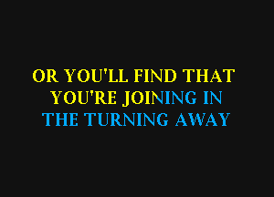 0R YOU'LL FIND THAT
YOU'RE JOINING IN
THE TURNING AWAY