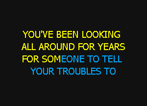 YOU'VE BEEN LOOKING

ALL AROUND FOR YEARS

FOR SOMEONE TO TELL
YOUR TROUBLES TO