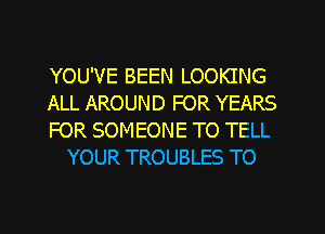 YOU'VE BEEN LOOKING

ALL AROUND FOR YEARS

FOR SOMEONE TO TELL
YOUR TROUBLES TO