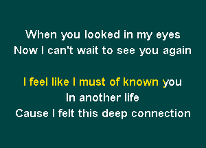 When you looked in my eyes
Now I can't wait to see you again

I feel like I must of known you
In another life
Cause I felt this deep connection