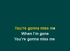 You,re gonna miss me
When I'm gone
Yowre gonna miss me