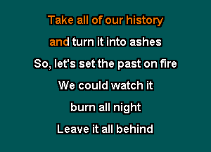 Take all of our history

and turn it into ashes
So, let's set the past on fire
We could watch it
burn all night

Leave it all behind