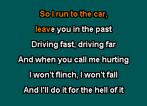 So I run to the car,
leave you in the past
Driving fast, driving far

And when you call me hurting

I won't flinch, I won't fall

And I'll do it forthe hell of it I