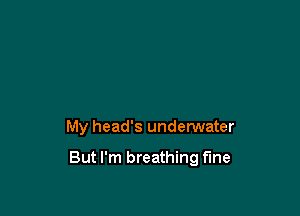 My head's underwater

But I'm breathing fine