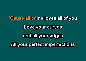 'Cause all of me loves all ofyou
Love your curves

and all your edges

All your perfect imperfections