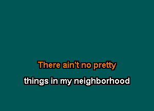 There ain't no pretty

things in my neighborhood