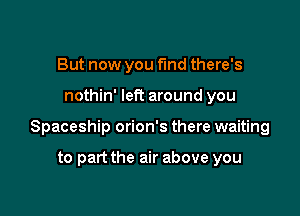 But now you fund there's

nothin' left around you

Spaceship orion's there waiting

to part the air above you