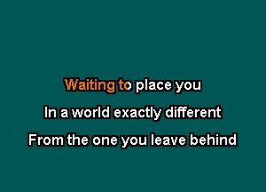 Waiting to place you

In a world exactly different

From the one you leave behind