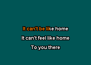 It can't be like home

It can't feel like home

To you there